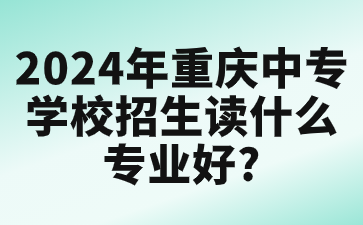 2024年重慶中專學(xué)校招生讀什么專業(yè)好?