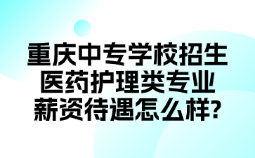 重慶中專學(xué)校招生醫(yī)藥護(hù)理類專業(yè)薪資待遇怎么樣?