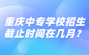 重慶中專(zhuān)學(xué)校招生截止時(shí)間在幾月？